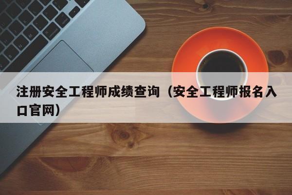 注册安全工程师成绩查询(安全工程师报名入口官网)
