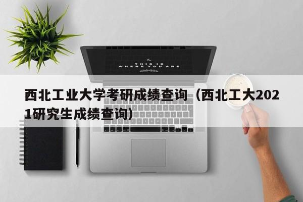 西北工业大学考研成绩查询(西北工大2021研究生成绩查询)