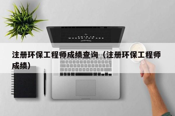 注册环保工程师成绩查询（注册环保工程师 成绩）