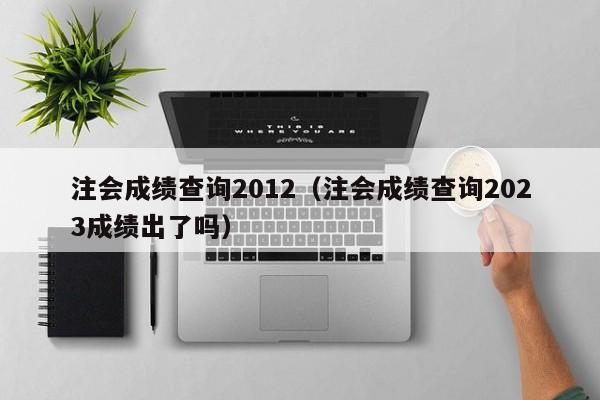 注会成绩查询2012（注会成绩查询2023成绩出了吗）