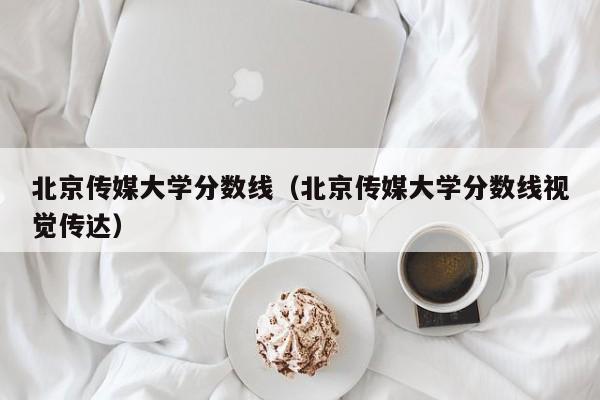 北京传媒大学分数线(北京传媒大学分数线视觉传达)
