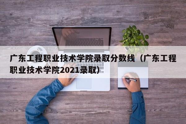 广东工程职业技术学院录取分数线（广东工程职业技术学院2021录取）