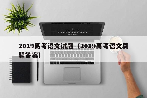 2019高考语文试题(2019高考语文真题答案)