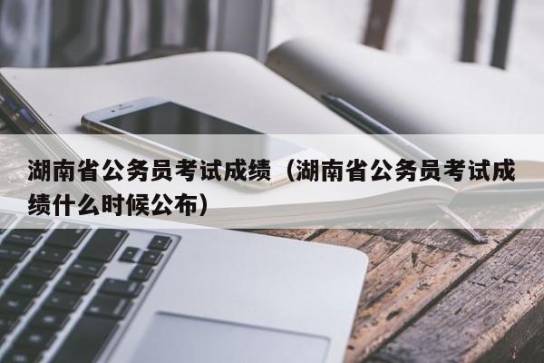 湖南省公务员考试成绩(湖南省公务员考试成绩什么时候公布)
